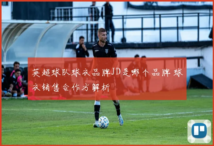英超球队球衣品牌JD是哪个品牌 球衣销售合作方解析